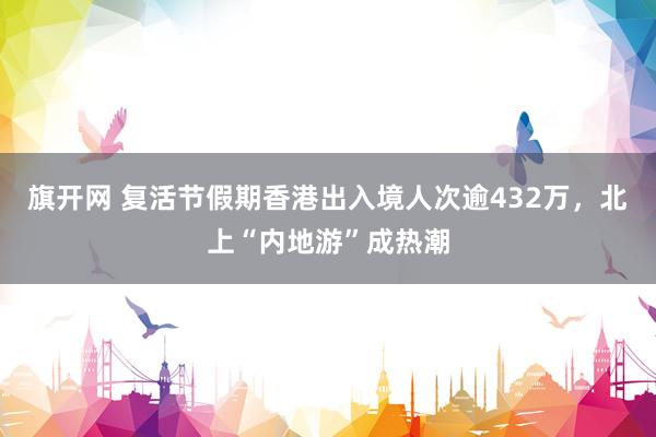 旗开网 复活节假期香港出入境人次逾432万，北上“内地游”成热潮