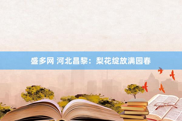 盛多网 河北昌黎：梨花绽放满园春