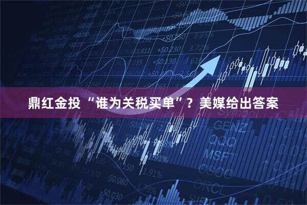 鼎红金投 “谁为关税买单”？美媒给出答案
