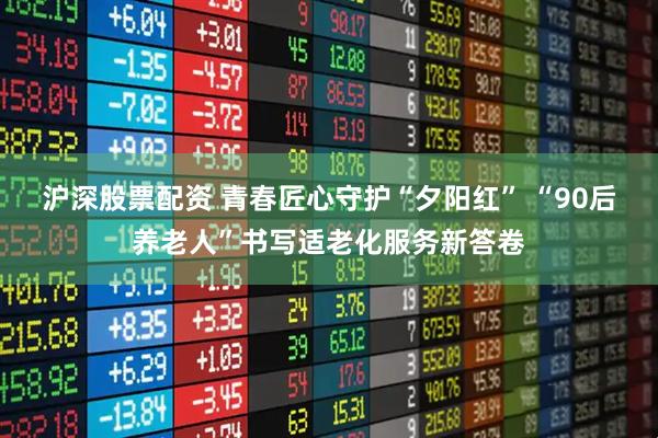 沪深股票配资 青春匠心守护“夕阳红” “90后养老人”书写适老化服务新答卷