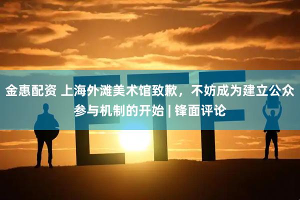 金惠配资 上海外滩美术馆致歉，不妨成为建立公众参与机制的开始 | 锋面评论
