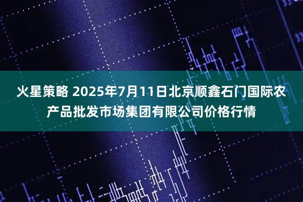 火星策略 2025年7月11日北京顺鑫石门国际农产品批发市场集团有限公司价格行情
