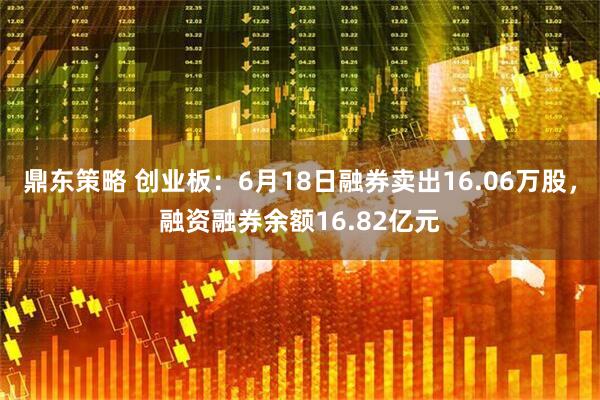 鼎东策略 创业板：6月18日融券卖出16.06万股，融资融券余额16.82亿元