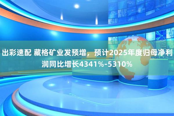 出彩速配 藏格矿业发预增，预计2025年度归母净利润同比增长4341%-5310%