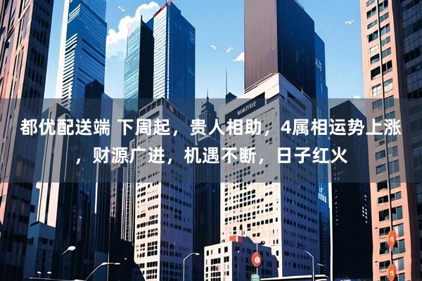 都优配送端 下周起，贵人相助，4属相运势上涨，财源广进，机遇不断，日子红火